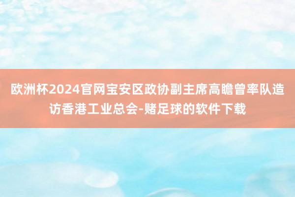 欧洲杯2024官网宝安区政协副主席高瞻曾率队造访香港工业总会-赌足球的软件下载