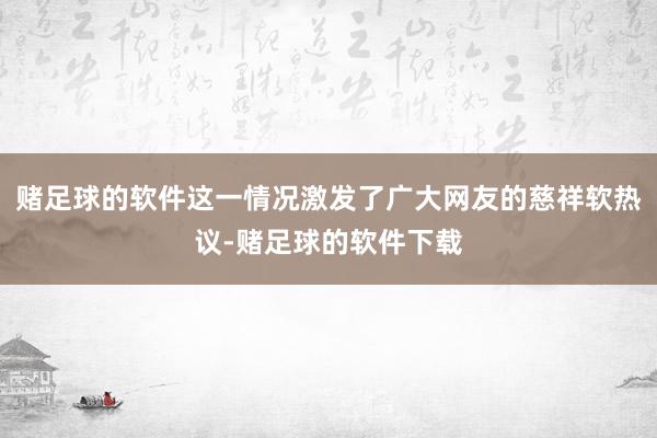 赌足球的软件这一情况激发了广大网友的慈祥软热议-赌足球的软件下载