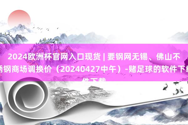 2024欧洲杯官网入口现货 | 要钢网无锡、佛山不锈钢商场调换价（20240427中午）-赌足球的软件下载