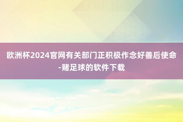 欧洲杯2024官网有关部门正积极作念好善后使命-赌足球的软件下载