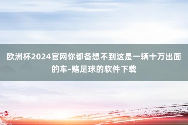 欧洲杯2024官网你都备想不到这是一辆十万出面的车-赌足球的软件下载