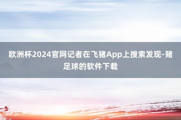 欧洲杯2024官网记者在飞猪App上搜索发现-赌足球的软件下载