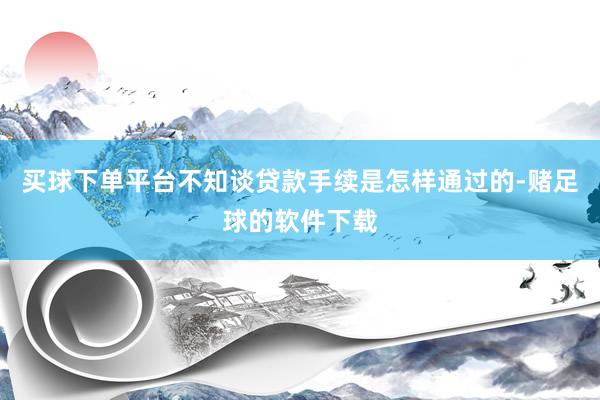 买球下单平台不知谈贷款手续是怎样通过的-赌足球的软件下载