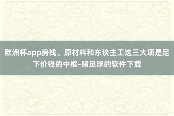 欧洲杯app房钱、原材料和东谈主工这三大项是足下价钱的中枢-赌足球的软件下载