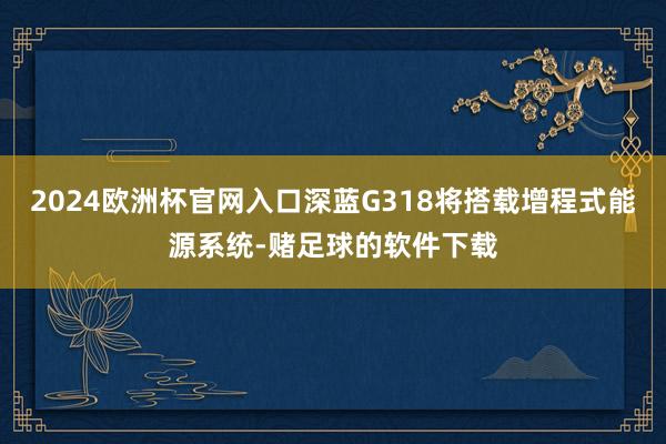 2024欧洲杯官网入口深蓝G318将搭载增程式能源系统-赌足球的软件下载