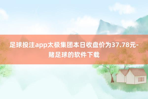 足球投注app太极集团本日收盘价为37.78元-赌足球的软件下载