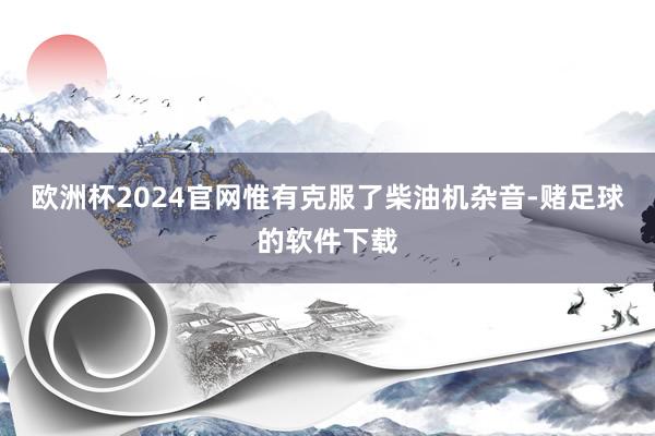 欧洲杯2024官网惟有克服了柴油机杂音-赌足球的软件下载