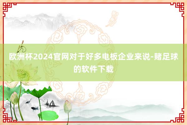 欧洲杯2024官网对于好多电板企业来说-赌足球的软件下载