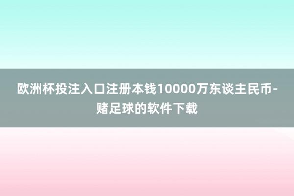 欧洲杯投注入口注册本钱10000万东谈主民币-赌足球的软件下载