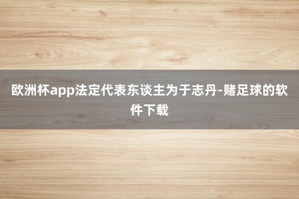 欧洲杯app法定代表东谈主为于志丹-赌足球的软件下载