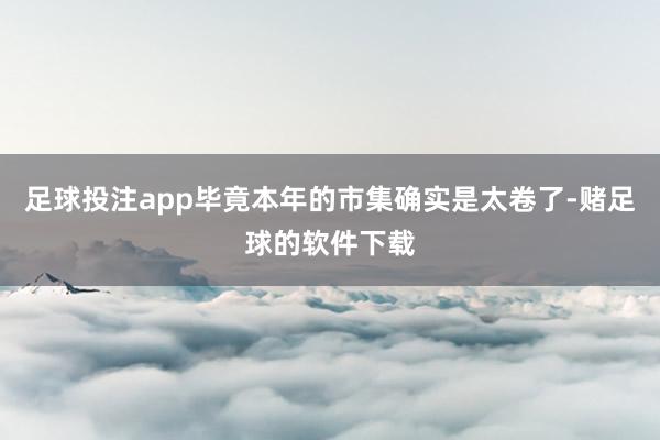 足球投注app毕竟本年的市集确实是太卷了-赌足球的软件下载