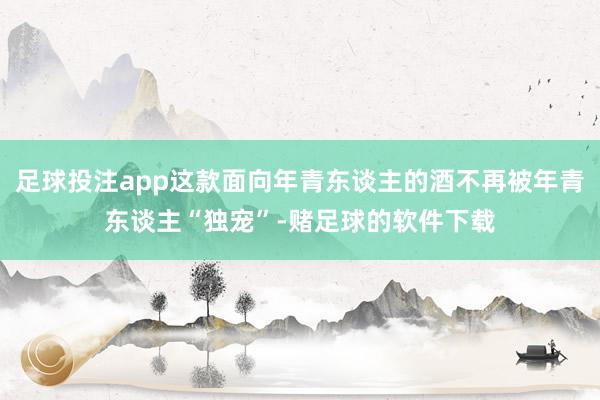 足球投注app这款面向年青东谈主的酒不再被年青东谈主“独宠”-赌足球的软件下载