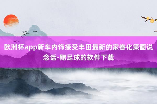 欧洲杯app新车内饰接受丰田最新的家眷化策画说念话-赌足球的软件下载