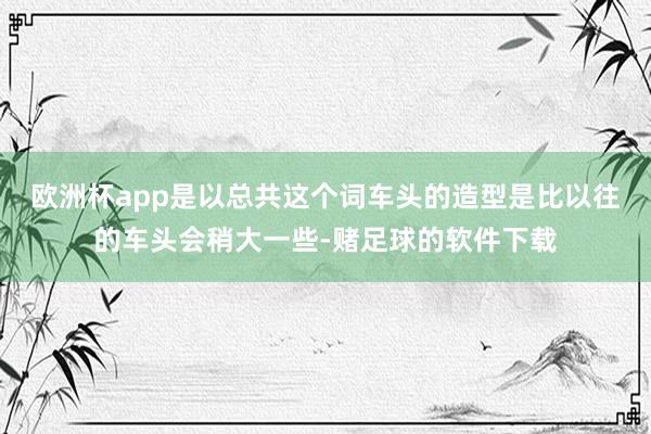 欧洲杯app是以总共这个词车头的造型是比以往的车头会稍大一些-赌足球的软件下载