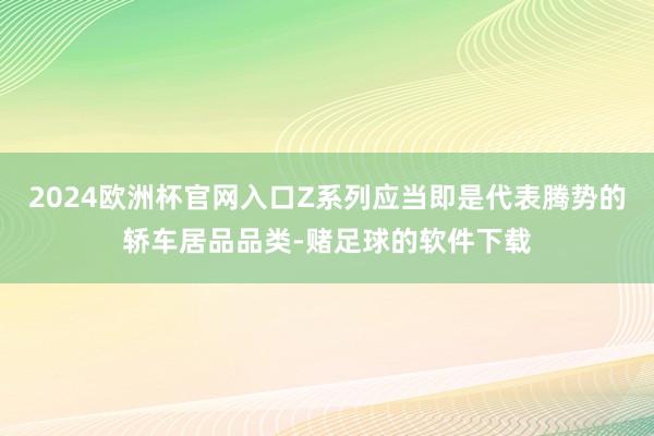 2024欧洲杯官网入口Z系列应当即是代表腾势的轿车居品品类-赌足球的软件下载