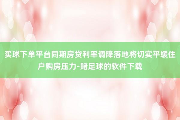 买球下单平台同期房贷利率调降落地将切实平缓住户购房压力-赌足球的软件下载