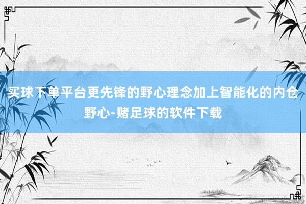 买球下单平台更先锋的野心理念加上智能化的内仓野心-赌足球的软件下载