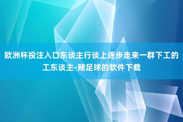 欧洲杯投注入口东谈主行谈上逐步走来一群下工的工东谈主-赌足球的软件下载