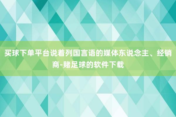 买球下单平台说着列国言语的媒体东说念主、经销商-赌足球的软件下载