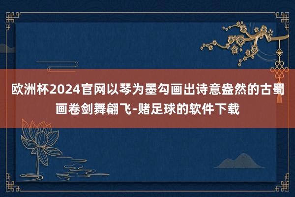 欧洲杯2024官网以琴为墨勾画出诗意盎然的古蜀画卷剑舞翩飞-赌足球的软件下载