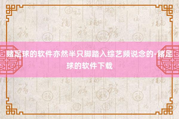 赌足球的软件亦然半只脚踏入综艺频说念的-赌足球的软件下载