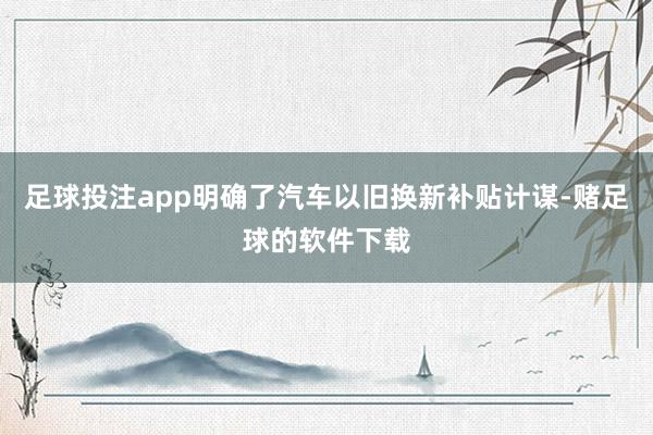 足球投注app明确了汽车以旧换新补贴计谋-赌足球的软件下载