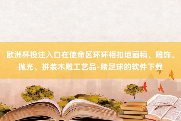 欧洲杯投注入口在使命区环环相扣地画稿、雕饰、抛光、拼装木雕工艺品-赌足球的软件下载