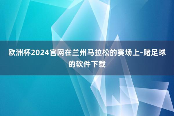 欧洲杯2024官网在兰州马拉松的赛场上-赌足球的软件下载