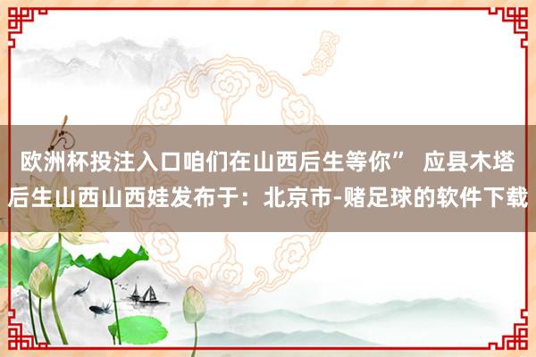 欧洲杯投注入口咱们在山西后生等你”  应县木塔后生山西山西娃发布于：北京市-赌足球的软件下载