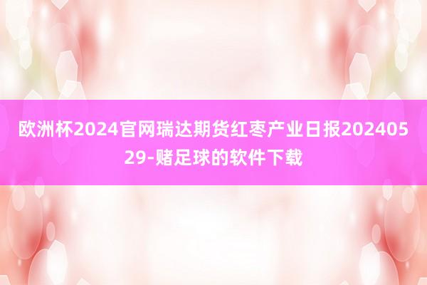 欧洲杯2024官网瑞达期货红枣产业日报20240529-赌足球的软件下载