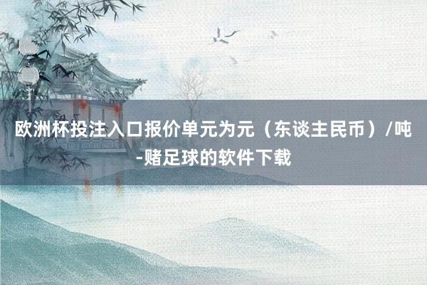 欧洲杯投注入口报价单元为元（东谈主民币）/吨-赌足球的软件下载