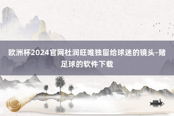 欧洲杯2024官网杜润旺唯独留给球迷的镜头-赌足球的软件下载