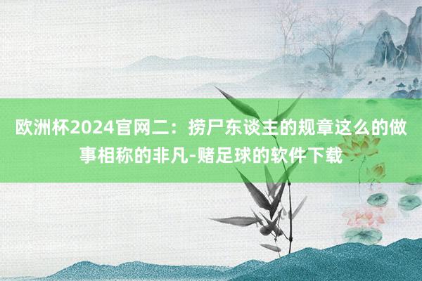 欧洲杯2024官网二：捞尸东谈主的规章这么的做事相称的非凡-赌足球的软件下载