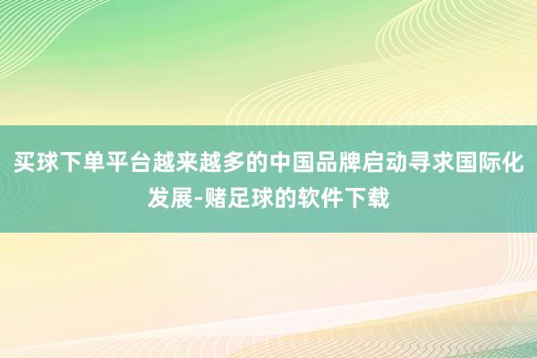 买球下单平台越来越多的中国品牌启动寻求国际化发展-赌足球的软件下载