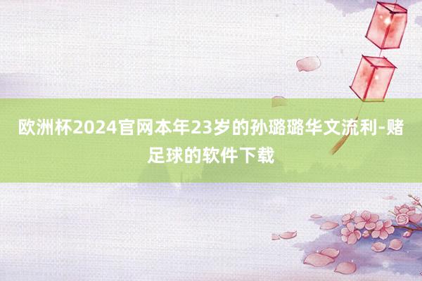 欧洲杯2024官网本年23岁的孙璐璐华文流利-赌足球的软件下载