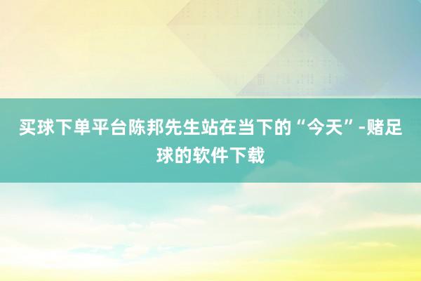 买球下单平台陈邦先生站在当下的“今天”-赌足球的软件下载