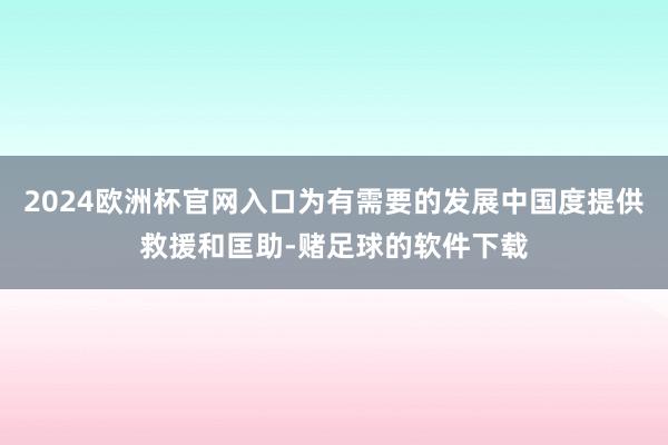 2024欧洲杯官网入口为有需要的发展中国度提供救援和匡助-赌足球的软件下载