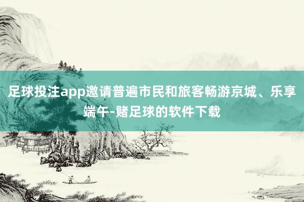 足球投注app邀请普遍市民和旅客畅游京城、乐享端午-赌足球的软件下载