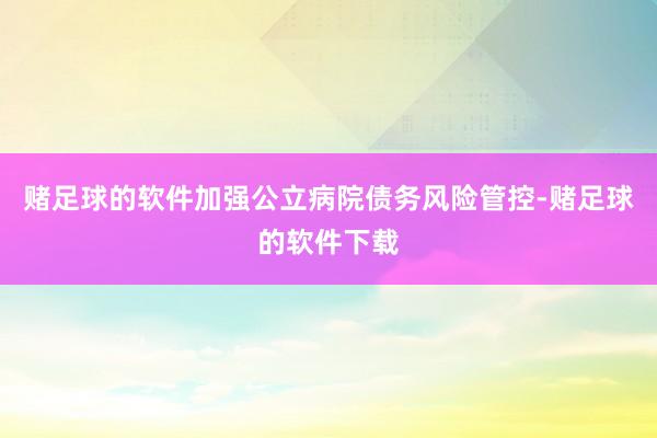 赌足球的软件加强公立病院债务风险管控-赌足球的软件下载