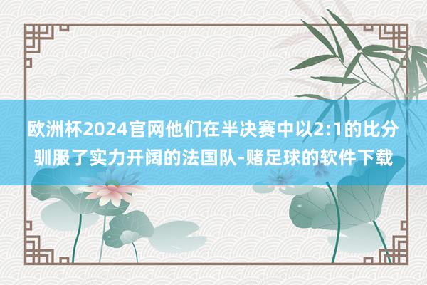 欧洲杯2024官网他们在半决赛中以2:1的比分驯服了实力开阔的法国队-赌足球的软件下载