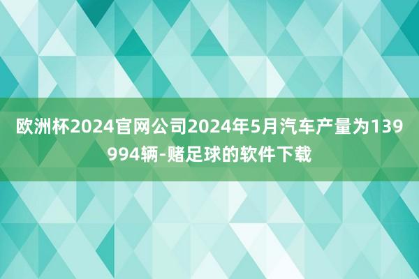 欧洲杯2024官网公司2024年5月汽车产量为139994辆-赌足球的软件下载