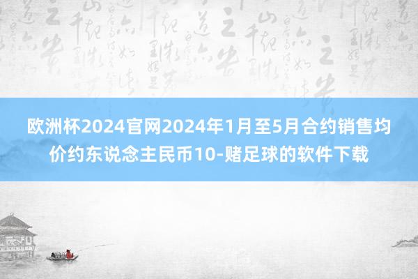 欧洲杯2024官网2024年1月至5月合约销售均价约东说念主民币10-赌足球的软件下载