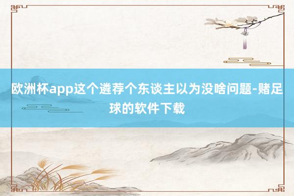 欧洲杯app这个遴荐个东谈主以为没啥问题-赌足球的软件下载