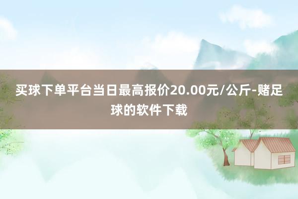 买球下单平台当日最高报价20.00元/公斤-赌足球的软件下载