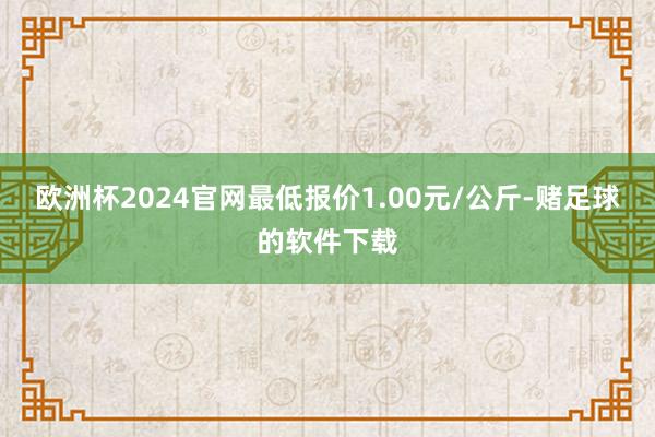 欧洲杯2024官网最低报价1.00元/公斤-赌足球的软件下载