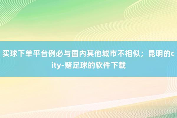 买球下单平台例必与国内其他城市不相似；昆明的city-赌足球的软件下载