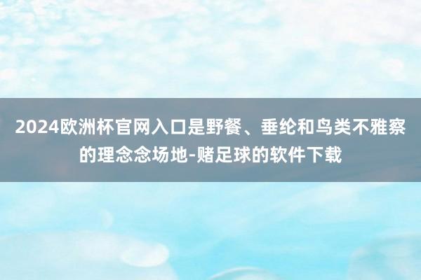 2024欧洲杯官网入口是野餐、垂纶和鸟类不雅察的理念念场地-赌足球的软件下载