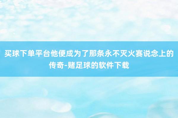 买球下单平台他便成为了那条永不灭火赛说念上的传奇-赌足球的软件下载