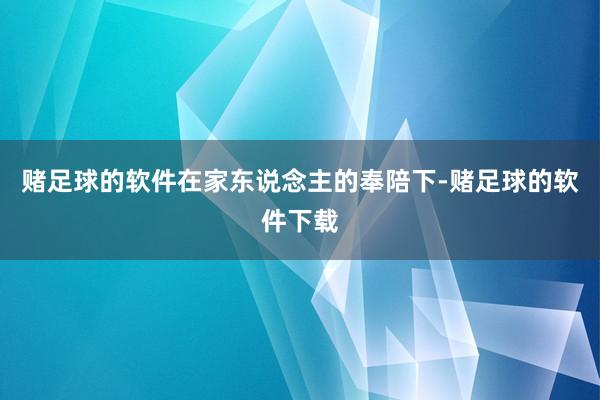 赌足球的软件在家东说念主的奉陪下-赌足球的软件下载