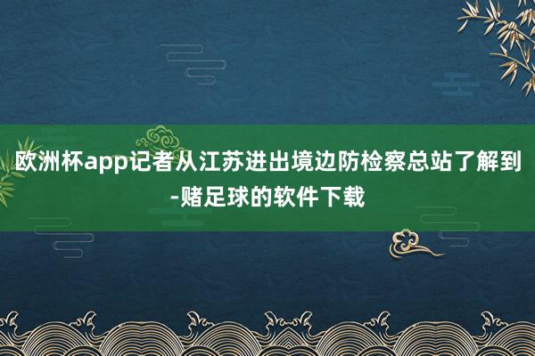 欧洲杯app记者从江苏进出境边防检察总站了解到-赌足球的软件下载